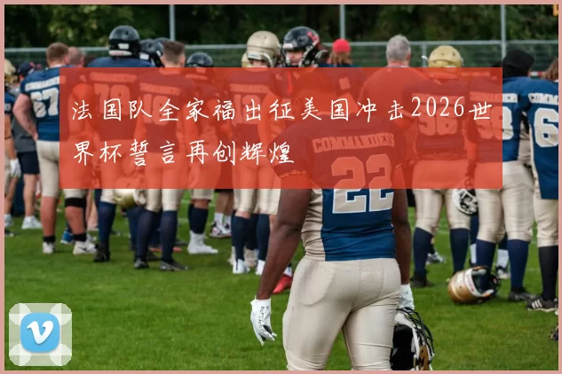法国队全家福出征美国冲击2026世界杯誓言再创辉煌