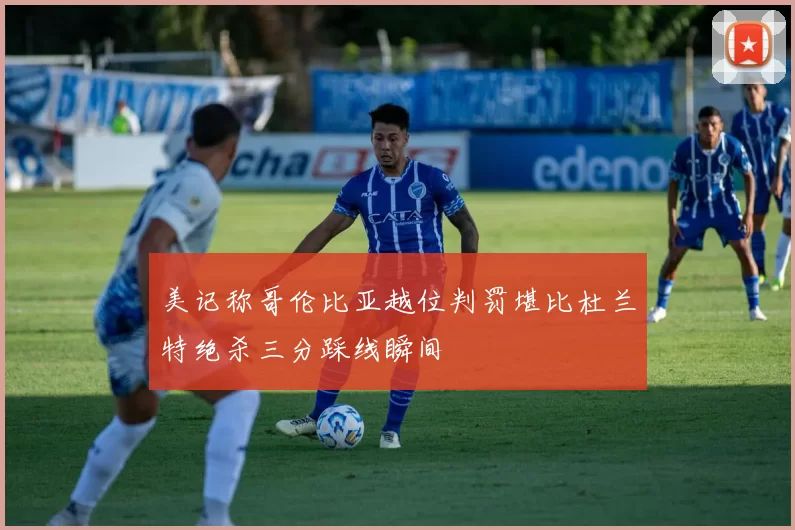 美记称哥伦比亚越位判罚堪比杜兰特绝杀三分踩线瞬间