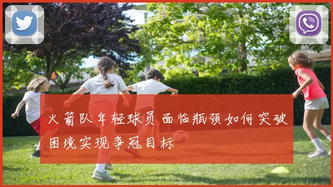 火箭队年轻球员面临瓶颈如何突破困境实现争冠目标