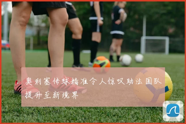 奥利塞传球精准令人惊叹助法国队提升至新境界